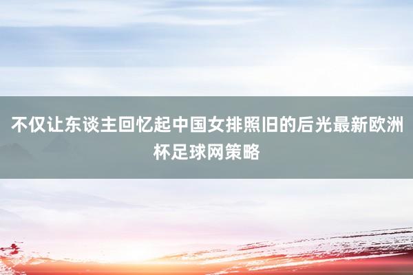 不仅让东谈主回忆起中国女排照旧的后光最新欧洲杯足球网策略