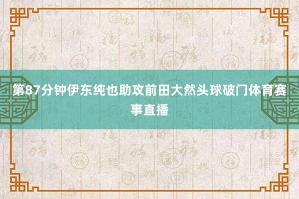 第87分钟伊东纯也助攻前田大然头球破门体育赛事直播