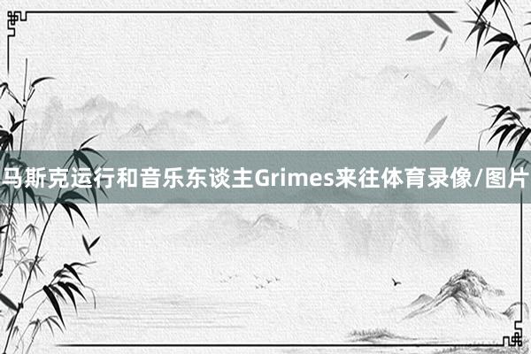 马斯克运行和音乐东谈主Grimes来往体育录像/图片