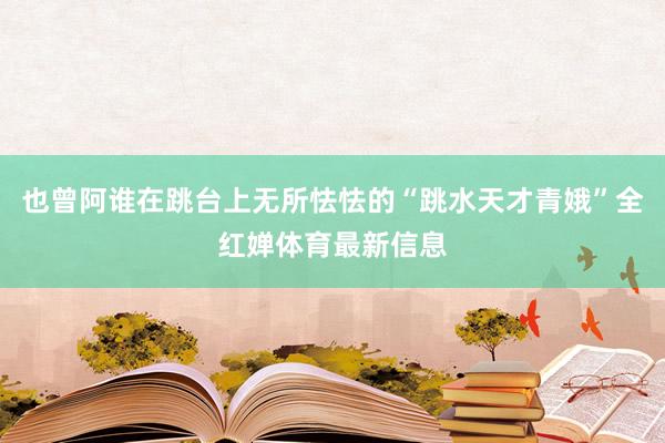 也曾阿谁在跳台上无所怯怯的“跳水天才青娥”全红婵体育最新信息