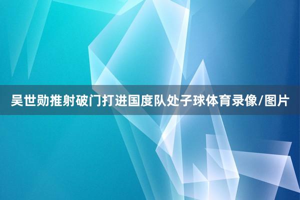 吴世勋推射破门打进国度队处子球体育录像/图片