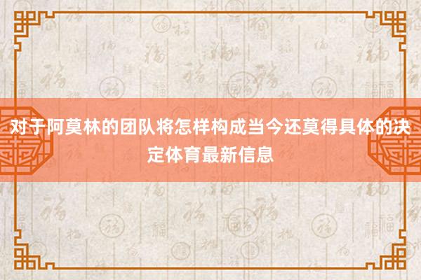 对于阿莫林的团队将怎样构成当今还莫得具体的决定体育最新信息