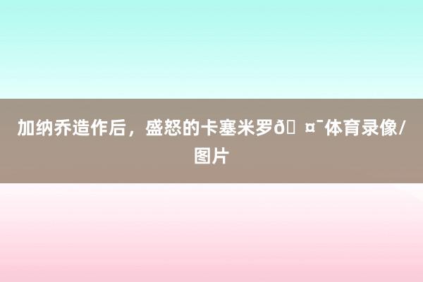 加纳乔造作后，盛怒的卡塞米罗🤯体育录像/图片