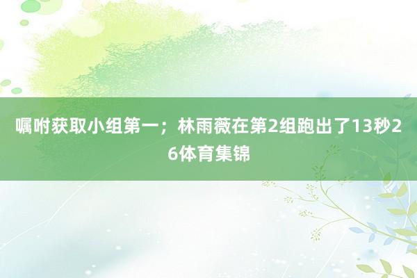 嘱咐获取小组第一；林雨薇在第2组跑出了13秒26体育集锦