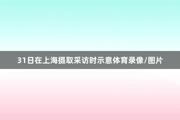 31日在上海摄取采访时示意体育录像/图片