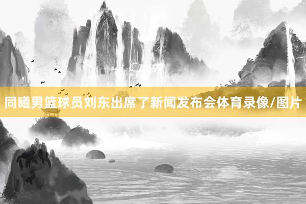 同曦男篮球员刘东出席了新闻发布会体育录像/图片