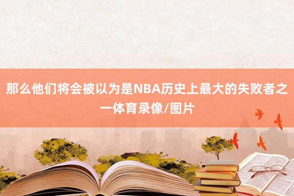 那么他们将会被以为是NBA历史上最大的失败者之一体育录像/图片