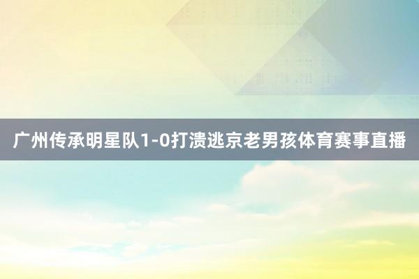 广州传承明星队1-0打溃逃京老男孩体育赛事直播