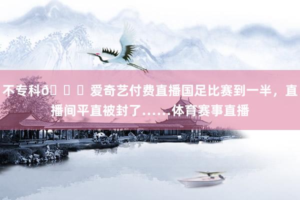 不专科😓爱奇艺付费直播国足比赛到一半，直播间平直被封了……体育赛事直播