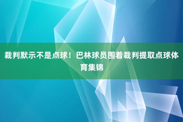 裁判默示不是点球！巴林球员围着裁判提取点球体育集锦