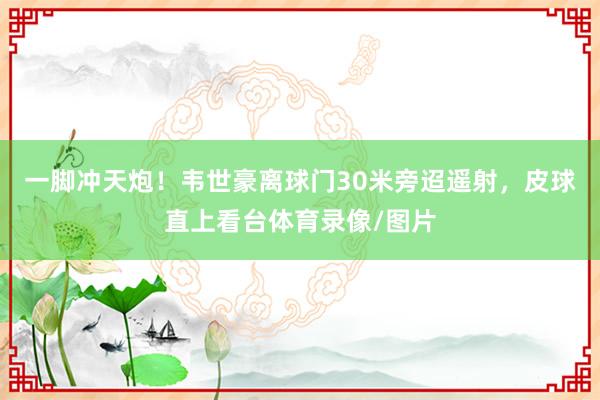 一脚冲天炮！韦世豪离球门30米旁迢遥射，皮球直上看台体育录像/图片