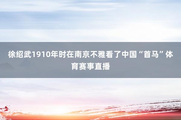 徐绍武1910年时在南京不雅看了中国“首马”体育赛事直播