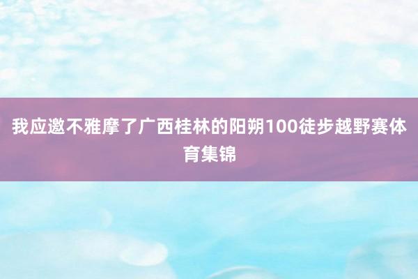 我应邀不雅摩了广西桂林的阳朔100徒步越野赛体育集锦