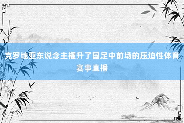 克罗地亚东说念主擢升了国足中前场的压迫性体育赛事直播