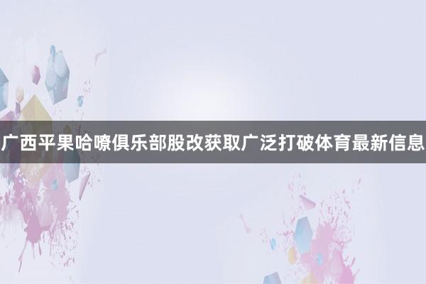 广西平果哈嘹俱乐部股改获取广泛打破体育最新信息