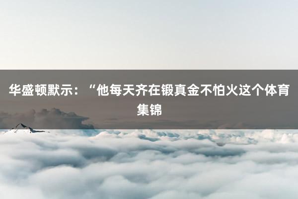 华盛顿默示：“他每天齐在锻真金不怕火这个体育集锦