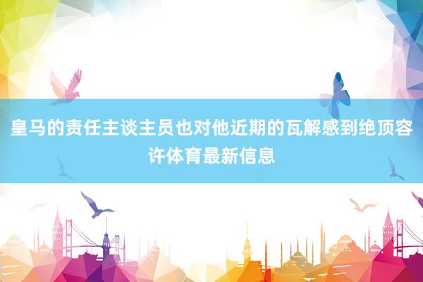 皇马的责任主谈主员也对他近期的瓦解感到绝顶容许体育最新信息