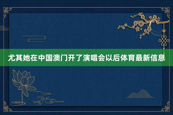 尤其她在中国澳门开了演唱会以后体育最新信息