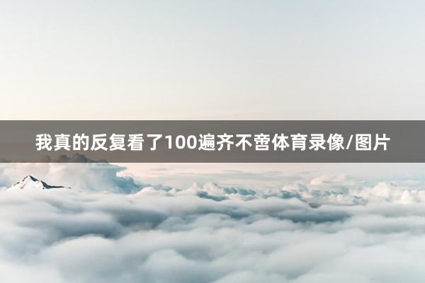 我真的反复看了100遍齐不啻体育录像/图片