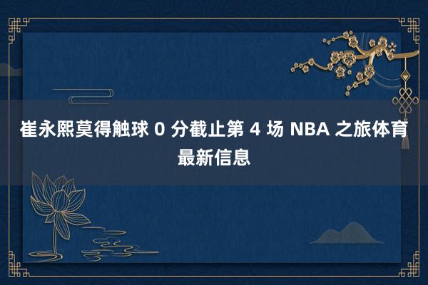 崔永熙莫得触球 0 分截止第 4 场 NBA 之旅体育最新信息