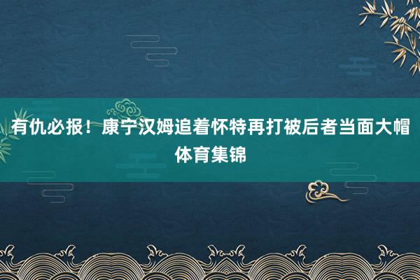 有仇必报！康宁汉姆追着怀特再打被后者当面大帽体育集锦