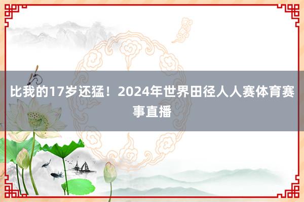 比我的17岁还猛！2024年世界田径人人赛体育赛事直播