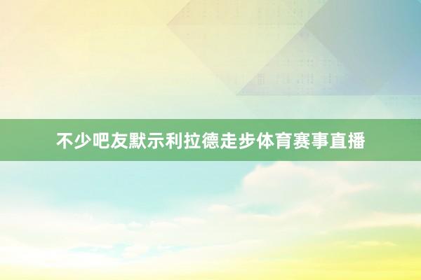 不少吧友默示利拉德走步体育赛事直播