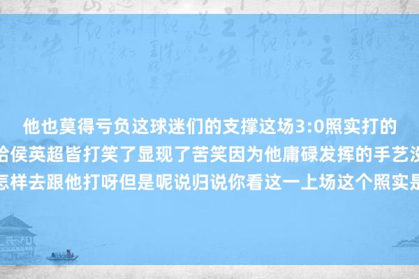 他也莫得亏负这球迷们的支撑这场3:0照实打的干净利落终末一局径直给侯英超皆打笑了显现了苦笑因为他庸碌发挥的手艺没少说小胖的比赛说你怎样去跟他打呀但是呢说归说你看这一上场这个照实是齐备打不外呀他也匡助上海成为了第一个大捷赢球的队列体育最新信息