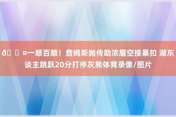 😤一顺百顺！詹姆斯抛传助浓眉空接暴扣 湖东谈主跳跃20分打停灰熊体育录像/图片