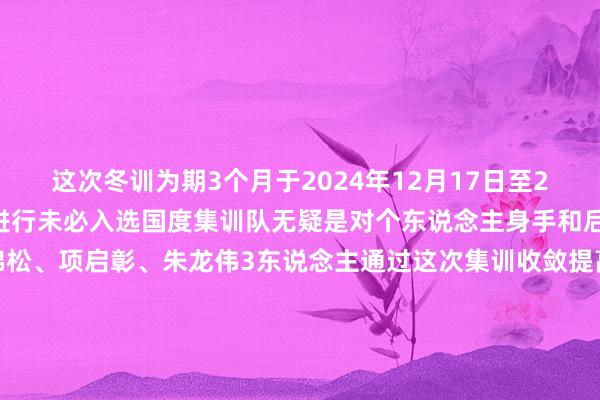 这次冬训为期3个月于2024年12月17日至2025年3月15日在山西进行未必入选国度集训队无疑是对个东说念主身手和后劲的高度认同但愿黄锦松、项启彰、朱龙伟3东说念主通过这次集训收敛提高本人身手为国争气！为闽争誉！开首：福建体育融媒体剪辑： 林晗枝一审：黄小群 二审：许晖、刘小珠 三审：罗敏 发布于：北京市体育最新信息