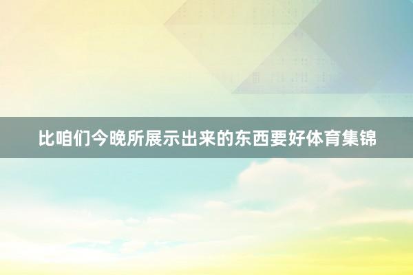 比咱们今晚所展示出来的东西要好体育集锦