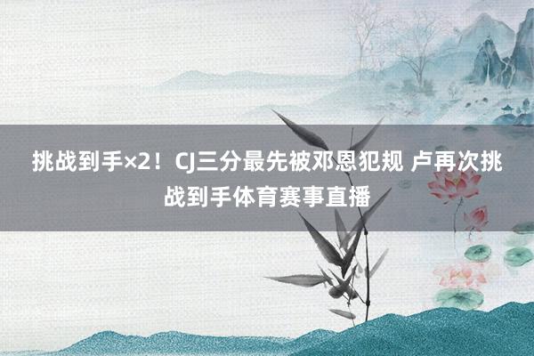 挑战到手×2！CJ三分最先被邓恩犯规 卢再次挑战到手体育赛事直播