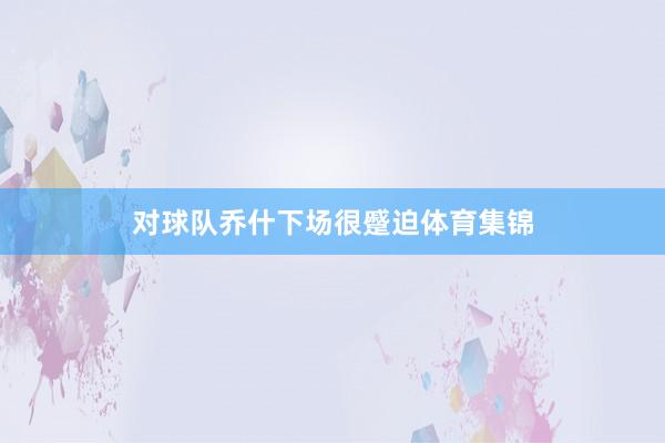 对球队乔什下场很蹙迫体育集锦