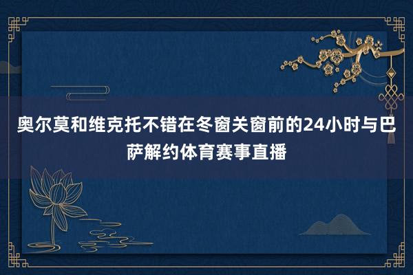 奥尔莫和维克托不错在冬窗关窗前的24小时与巴萨解约体育赛事直播