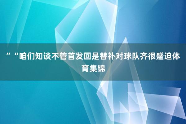 ”“咱们知谈不管首发回是替补对球队齐很蹙迫体育集锦