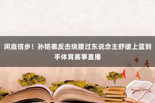 闲庭信步！孙铭徽反击绕腰过东说念主舒缓上篮到手体育赛事直播