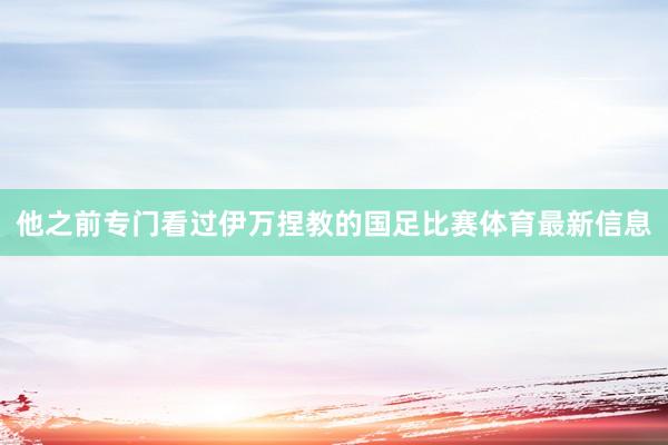 他之前专门看过伊万捏教的国足比赛体育最新信息