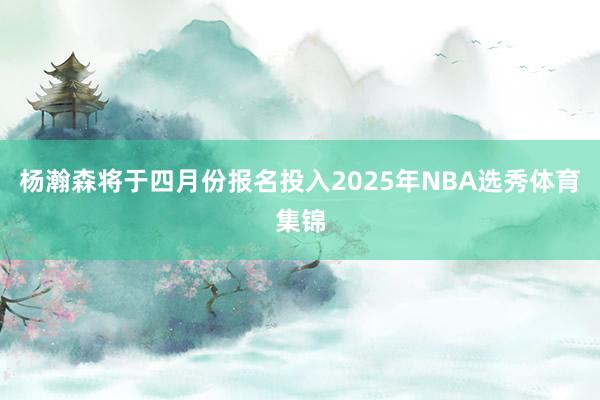 杨瀚森将于四月份报名投入2025年NBA选秀体育集锦