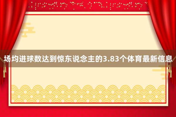 场均进球数达到惊东说念主的3.83个体育最新信息