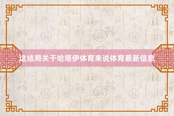 这结局关于哈塔伊体育来说体育最新信息