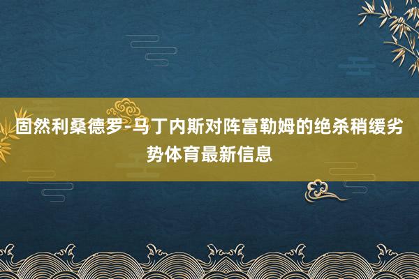 固然利桑德罗-马丁内斯对阵富勒姆的绝杀稍缓劣势体育最新信息